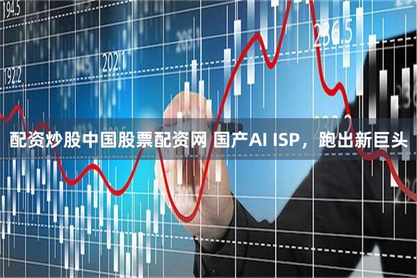 配资炒股中国股票配资网 国产AI ISP，跑出新巨头