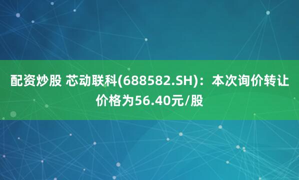 配资炒股 芯动联科(688582.SH)：本次询价转让价格为56.40元/股