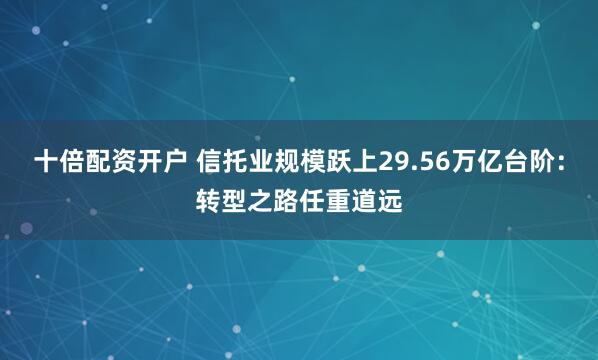 十倍配资开户 信托业规模跃上29.56万亿台阶：转型之路任重道远