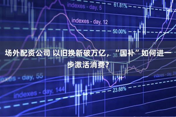 场外配资公司 以旧换新破万亿，“国补”如何进一步激活消费？
