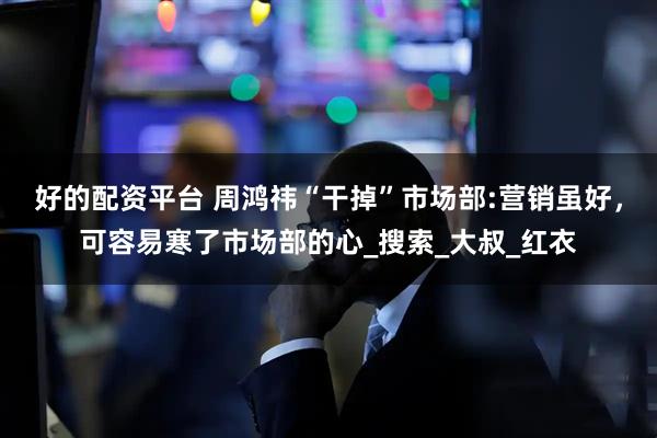 好的配资平台 周鸿祎“干掉”市场部:营销虽好，可容易寒了市场部的心_搜索_大叔_红衣