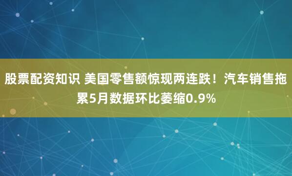 股票配资知识 美国零售额惊现两连跌！汽车销售拖累5月数据环比萎缩0.9%