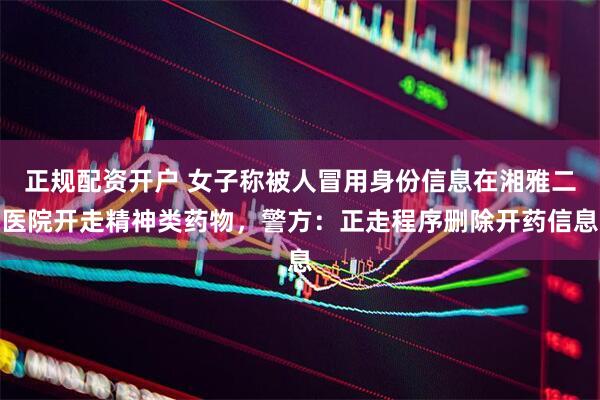 正规配资开户 女子称被人冒用身份信息在湘雅二医院开走精神类药物，警方：正走程序删除开药信息