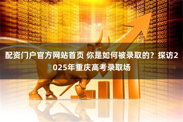 配资门户官方网站首页 你是如何被录取的？探访2025年重庆高考录取场