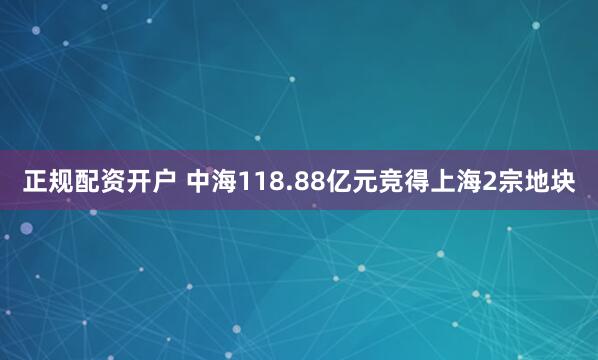 正规配资开户 中海118.88亿元竞得上海2宗地块