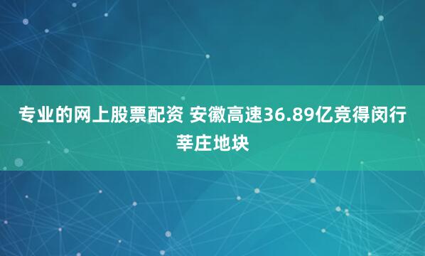 专业的网上股票配资 安徽高速36.89亿竞得闵行莘庄地块