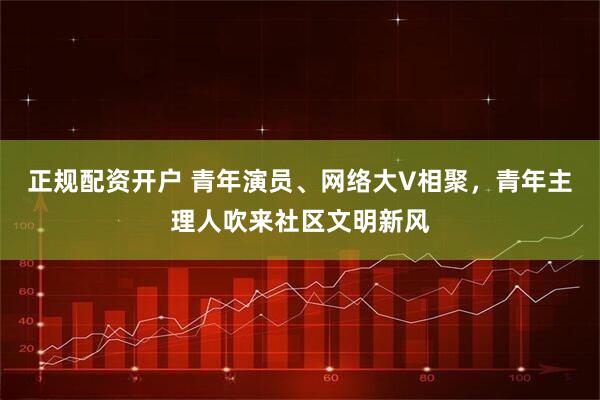 正规配资开户 青年演员、网络大V相聚，青年主理人吹来社区文明新风