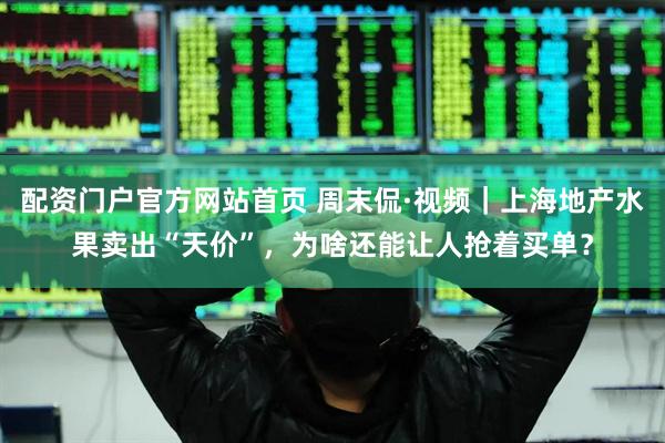 配资门户官方网站首页 周末侃·视频｜上海地产水果卖出“天价”，为啥还能让人抢着买单？