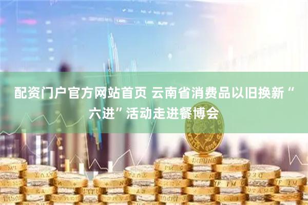 配资门户官方网站首页 云南省消费品以旧换新“六进”活动走进餐博会