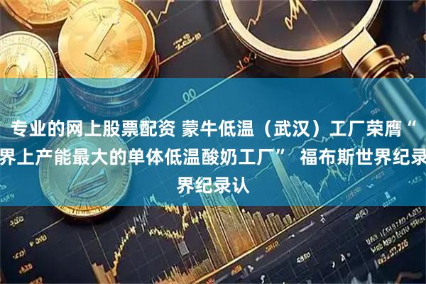 专业的网上股票配资 蒙牛低温（武汉）工厂荣膺“世界上产能最大的单体低温酸奶工厂”  福布斯世界纪录认