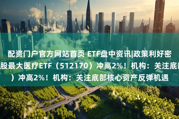 配资门户官方网站首页 ETF盘中资讯|政策利好密集，医疗股振奋，A股最大医疗ETF（512170）冲高2%！机构：关注底部核心资产反弹机遇
