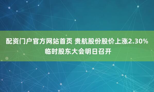 配资门户官方网站首页 贵航股份股价上涨2.30% 临时股东大会明日召开