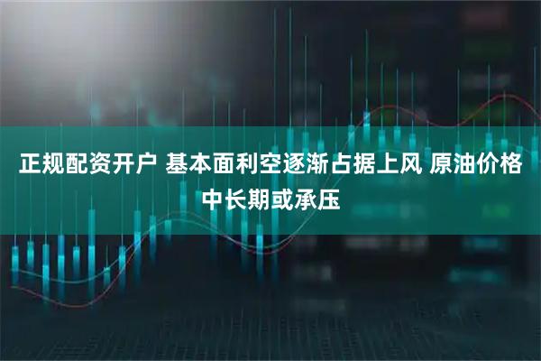 正规配资开户 基本面利空逐渐占据上风 原油价格中长期或承压