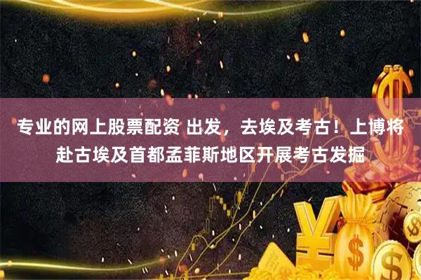 专业的网上股票配资 出发，去埃及考古！上博将赴古埃及首都孟菲斯地区开展考古发掘