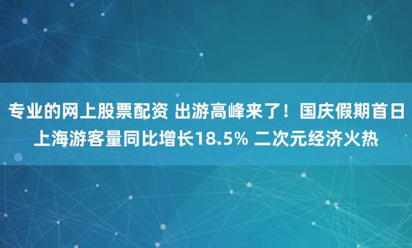 专业的网上股票配资 出游高峰来了！国庆假期首日上海游客量同比增长18.5% 二次元经济火热