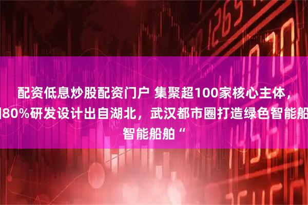 配资低息炒股配资门户 集聚超100家核心主体,全国80%研发设计出自湖北,武汉都市圈打造绿色智能船舶“