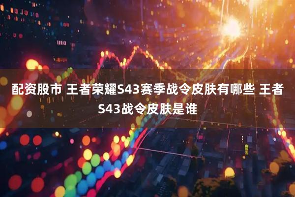 配资股市 王者荣耀S43赛季战令皮肤有哪些 王者S43战令皮肤是谁
