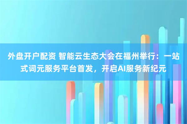 外盘开户配资 智能云生态大会在福州举行：一站式词元服务平台首发，开启AI服务新纪元