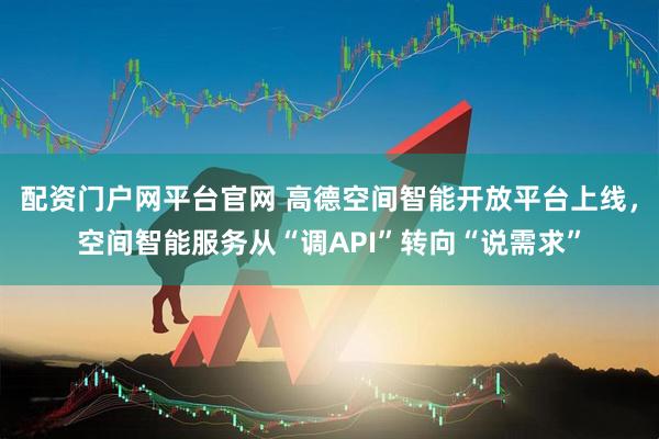 配资门户网平台官网 高德空间智能开放平台上线，空间智能服务从“调API”转向“说需求”