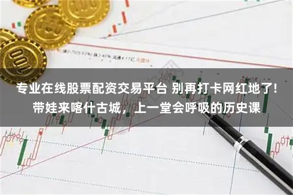 专业在线股票配资交易平台 别再打卡网红地了!带娃来喀什古城,上一堂会呼吸的历史课