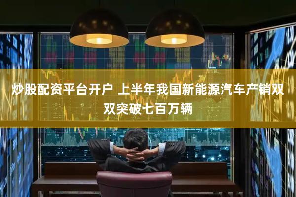 炒股配资平台开户 上半年我国新能源汽车产销双双突破七百万辆