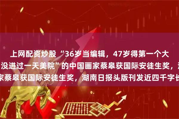上网配资炒股 “36岁当编辑，47岁得第一个大奖，80岁走向巅峰”，“没进过一天美院”的中国画家蔡皋获国际安徒生奖，湖南日报头版刊发近四千字长文