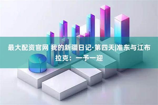 最大配资官网 我的新疆日记·第四天|准东与江布拉克：一予一迎