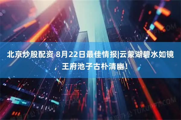 北京炒股配资 8月22日最佳情报|云蒙湖碧水如镜，王府池子古朴清幽！