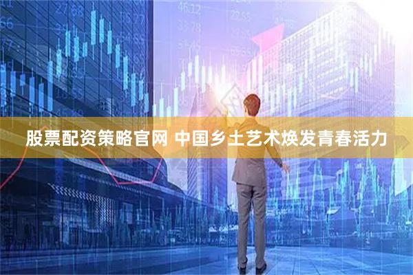 股票配资策略官网 中国乡土艺术焕发青春活力