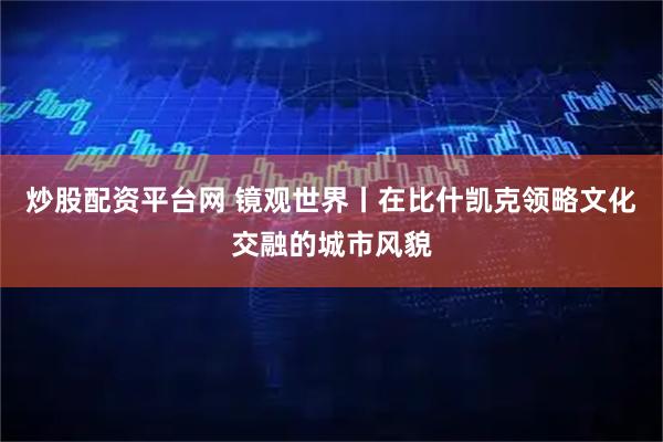 炒股配资平台网 镜观世界丨在比什凯克领略文化交融的城市风貌
