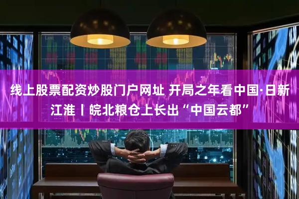 线上股票配资炒股门户网址 开局之年看中国·日新江淮丨皖北粮仓上长出“中国云都”