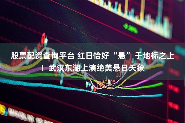 股票配资查询平台 红日恰好 “悬” 于地标之上！武汉东湖上演绝美悬日天象