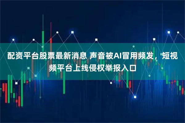 配资平台股票最新消息 声音被AI冒用频发，短视频平台上线侵权举报入口